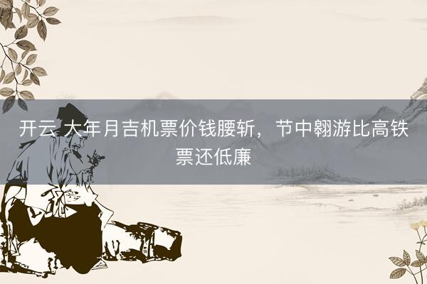 开云 大年月吉机票价钱腰斩，节中翱游比高铁票还低廉