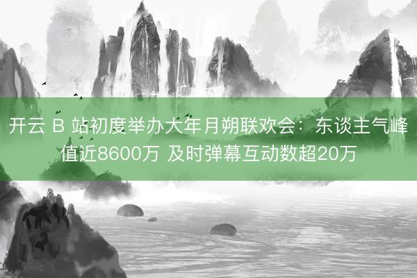 开云 B 站初度举办大年月朔联欢会：东谈主气峰值近8600万 及时弹幕互动数超20万