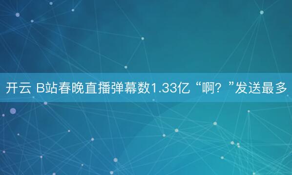 开云 B站春晚直播弹幕数1.33亿 “啊？”发送最多