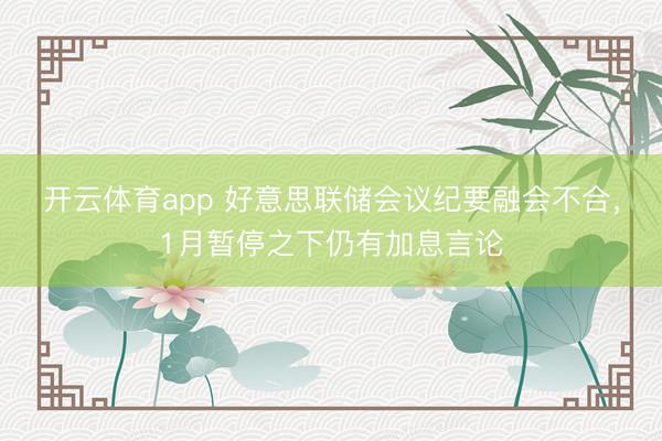 开云体育app 好意思联储会议纪要融会不合，1月暂停之下仍有加息言论