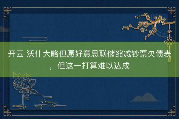 开云 沃什大略但愿好意思联储缩减钞票欠债表，但这一打算难以达成