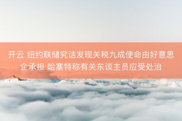开云 纽约联储究诘发现关税九成使命由好意思企承担 哈塞特称有关东谈主员应受处治
