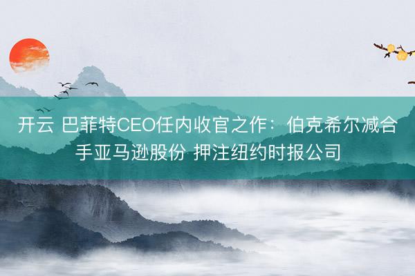 开云 巴菲特CEO任内收官之作：伯克希尔减合手亚马逊股份 押注纽约时报公司
