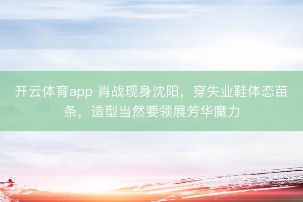开云体育app 肖战现身沈阳，穿失业鞋体态苗条，造型当然要领展芳华魔力