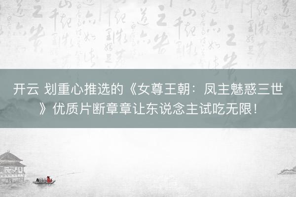 开云 划重心推选的《女尊王朝：凤主魅惑三世》优质片断章章让东说念主试吃无限！