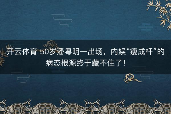 开云体育 50岁潘粤明一出场，内娱“瘦成杆”的病态根源终于藏不住了！