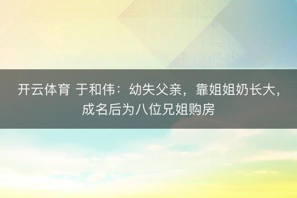 开云体育 于和伟:幼失父亲,靠姐姐奶长大,成名后为八位兄姐购房