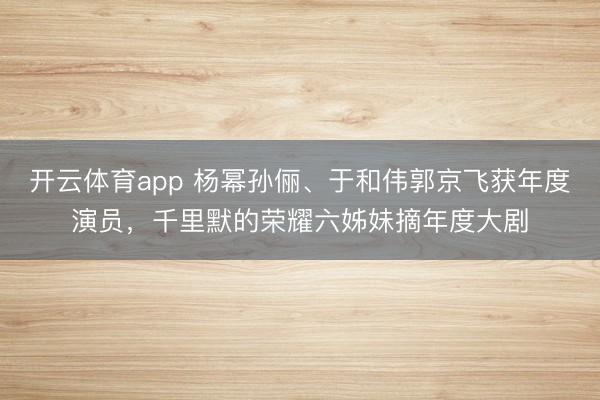 开云体育app 杨幂孙俪、于和伟郭京飞获年度演员，千里默的荣耀六姊妹摘年度大剧