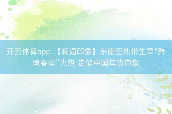 开云体育app 【澜湄印象】东南亚热带生果“跨境春运”火热 走俏中国年货市集
