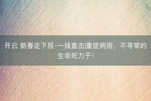 开云 新春走下层·一线直击|重症病房，不寻常的生命死力于！