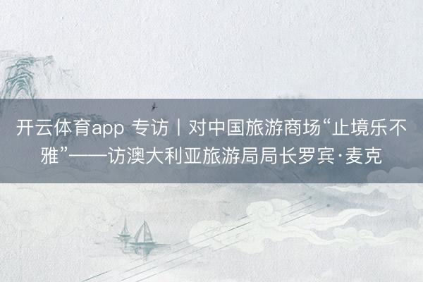 开云体育app 专访丨对中国旅游商场“止境乐不雅”——访澳大利亚旅游局局长罗宾·麦克