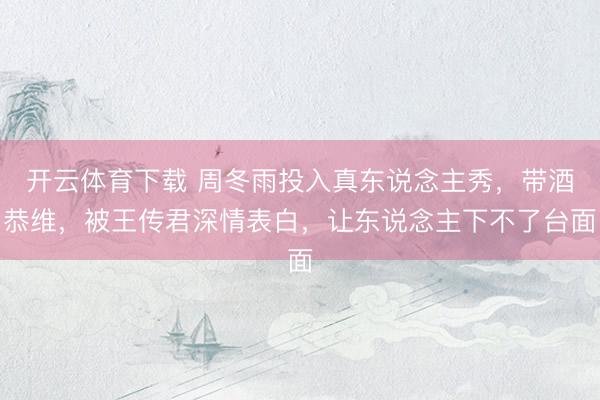 开云体育下载 周冬雨投入真东说念主秀，带酒恭维，被王传君深情表白，让东说念主下不了台面