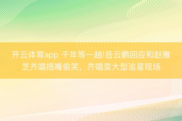 开云体育app 千年等一趟!岳云鹏回应和赵雅芝齐唱捂嘴偷笑，齐唱变大型追星现场