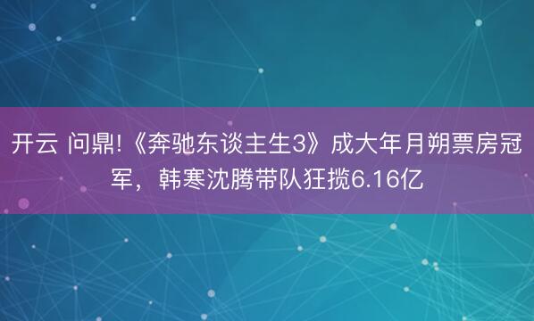 开云 问鼎!《奔驰东谈主生3》成大年月朔票房冠军，韩寒沈腾带队狂揽6.16亿