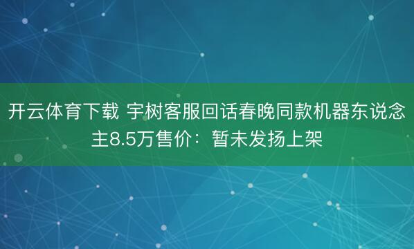 开云体育下载 宇树客服回话春晚同款机器东说念主8.5万售价：暂未发扬上架