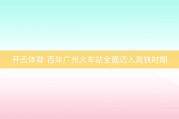 开云体育 百年广州火车站全面迈入高铁时期