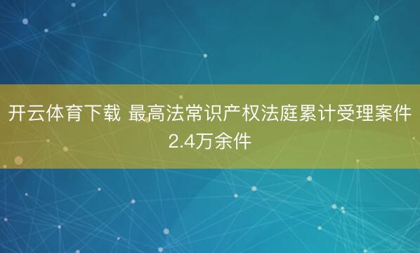 开云体育下载 最高法常识产权法庭累计受理案件2.4万余件