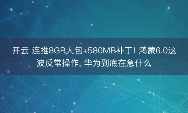开云 连推8GB大包+580MB补丁! 鸿蒙6.0这波反常操作, 华为到底在急什么