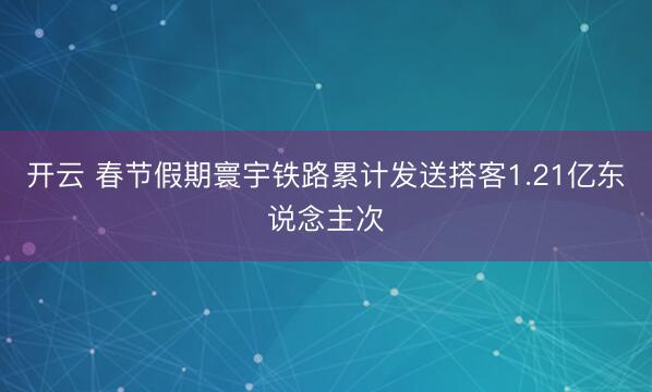 开云 春节假期寰宇铁路累计发送搭客1.21亿东说念主次