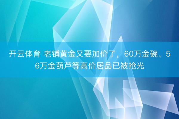 开云体育 老铺黄金又要加价了,60万金碗、56万金葫芦等高价居品已被抢光