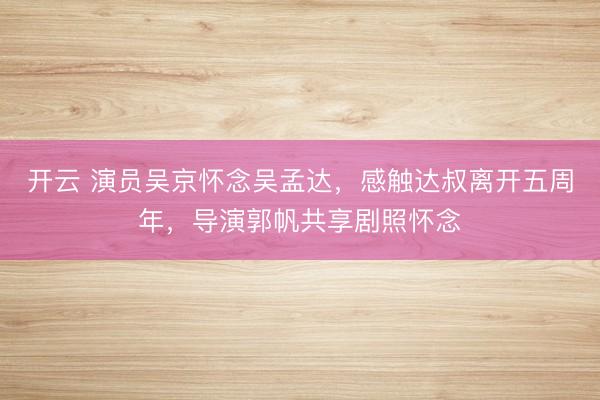 开云 演员吴京怀念吴孟达,感触达叔离开五周年,导演郭帆共享剧照怀念