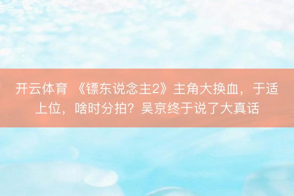 开云体育 《镖东说念主2》主角大换血，于适上位，啥时分拍？吴京终于说了大真话