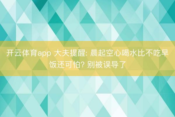 开云体育app 大夫提醒: 晨起空心喝水比不吃早饭还可怕? 别被误导了