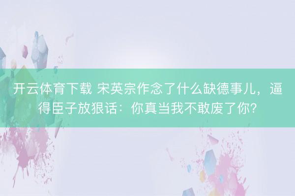 开云体育下载 宋英宗作念了什么缺德事儿，逼得臣子放狠话：你真当我不敢废了你？