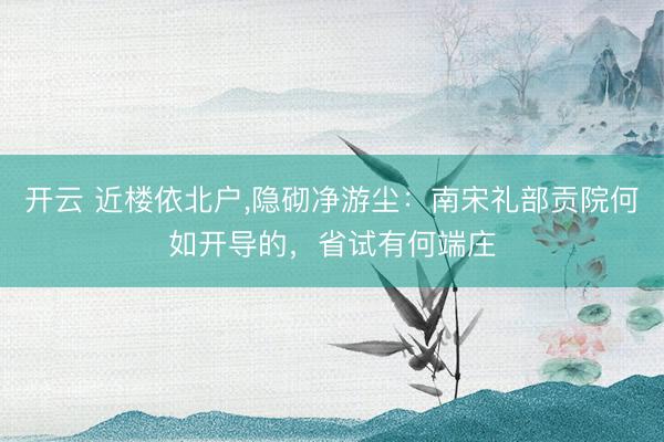 开云 近楼依北户，隐砌净游尘：南宋礼部贡院何如开导的，省试有何端庄