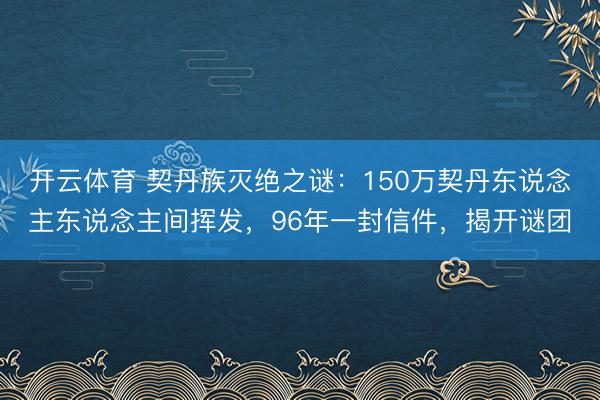 开云体育 契丹族灭绝之谜:150万契丹东说念主东说念主间挥发,96年一封信件,揭开谜团