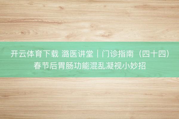 开云体育下载 潞医讲堂｜门诊指南（四十四）春节后胃肠功能混乱凝视小妙招