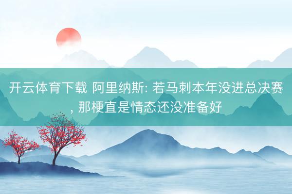 开云体育下载 阿里纳斯: 若马刺本年没进总决赛， 那梗直是情态还没准备好