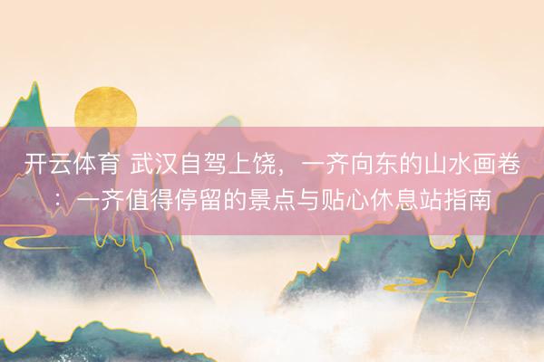 开云体育 武汉自驾上饶，一齐向东的山水画卷：一齐值得停留的景点与贴心休息站指南