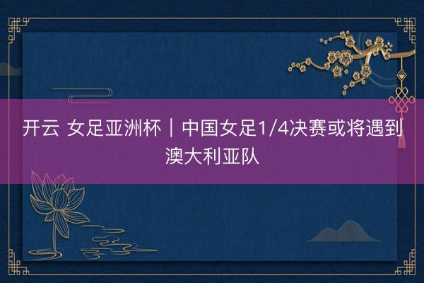 开云 女足亚洲杯|中国女足1/4决赛或将遇到澳大利亚队
