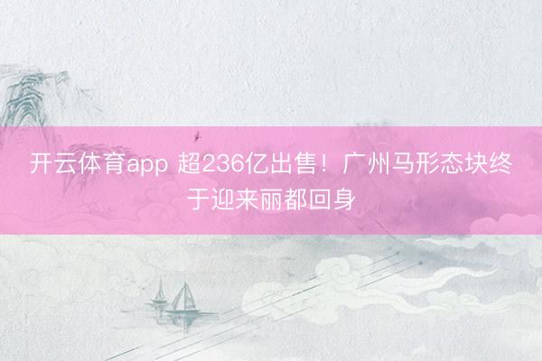 开云体育app 超236亿出售！广州马形态块终于迎来丽都回身