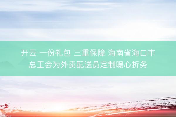 开云 一份礼包 三重保障 海南省海口市总工会为外卖配送员定制暖心折务
