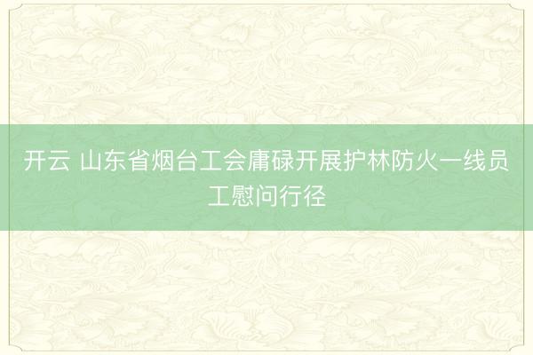 开云 山东省烟台工会庸碌开展护林防火一线员工慰问行径