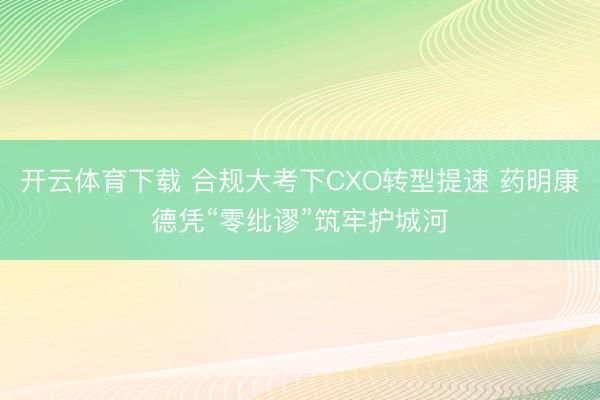 开云体育下载 合规大考下CXO转型提速 药明康德凭“零纰谬”筑牢护城河
