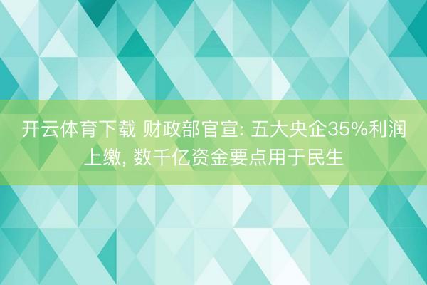开云体育下载 财政部官宣: 五大央企35%利润上缴, 数千亿资金要点用于民生