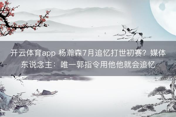 开云体育app 杨瀚森7月追忆打世初赛?媒体东说念主:唯一郭指令用他他就会追忆