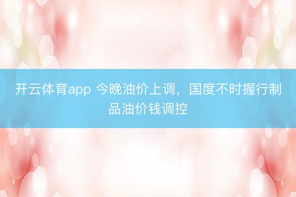 开云体育app 今晚油价上调，国度不时握行制品油价钱调控