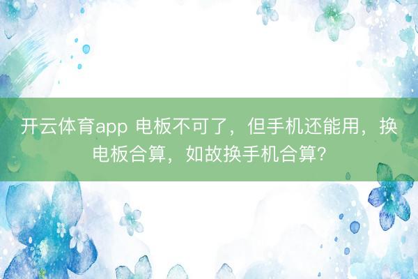 开云体育app 电板不可了，但手机还能用，换电板合算，如故换手机合算？