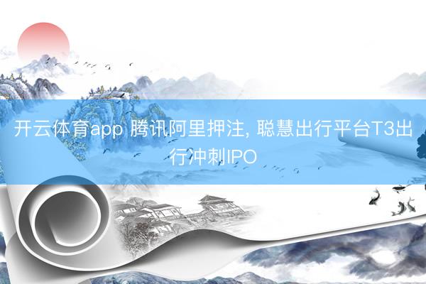 开云体育app 腾讯阿里押注， 聪慧出行平台T3出行冲刺IPO