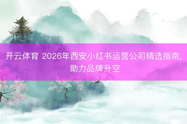 开云体育 2026年西安小红书运营公司精选指南， 助力品牌升空