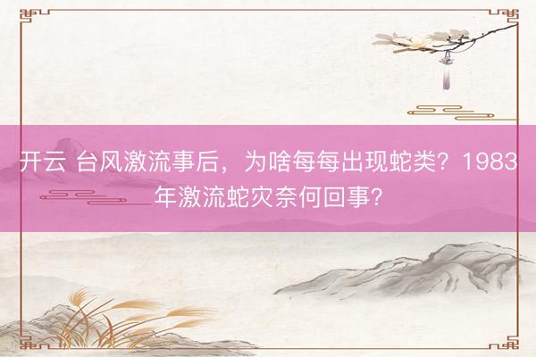 开云 台风激流事后，为啥每每出现蛇类？1983年激流蛇灾奈何回事？