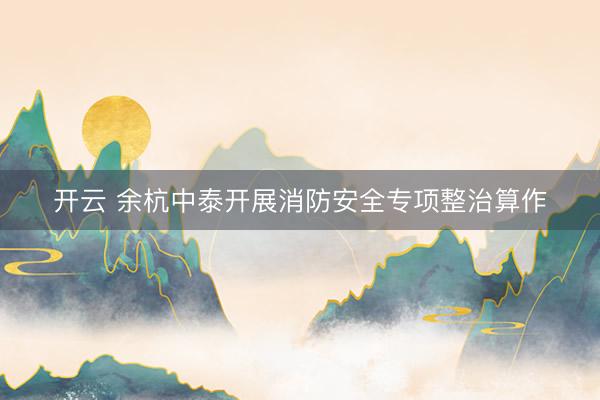 开云 余杭中泰开展消防安全专项整治算作