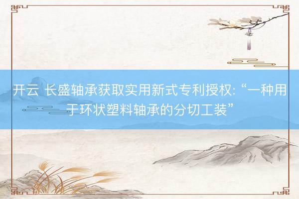 开云 长盛轴承获取实用新式专利授权: “一种用于环状塑料轴承的分切工装”