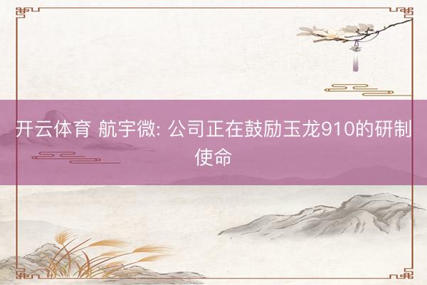 开云体育 航宇微: 公司正在鼓励玉龙910的研制使命