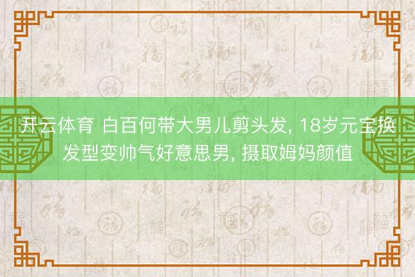 开云体育 白百何带大男儿剪头发， 18岁元宝换发型变帅气好意思男， 摄取姆妈颜值