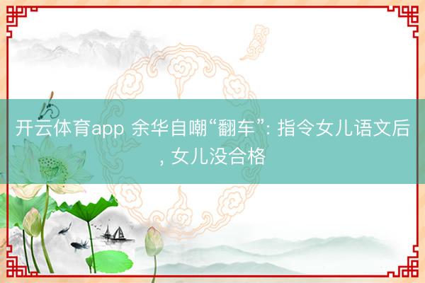 开云体育app 余华自嘲“翻车”: 指令女儿语文后， 女儿没合格